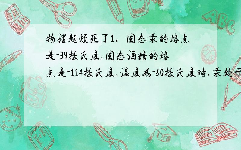 物理题烦死了1、固态汞的熔点是-39摄氏度,固态酒精的熔点是-114摄氏度,温度为-50摄氏度时,汞处于______,酒精处于________.在寒冷地区测量气温时,应使用____________温度计.2、对盛在容器内的冰水