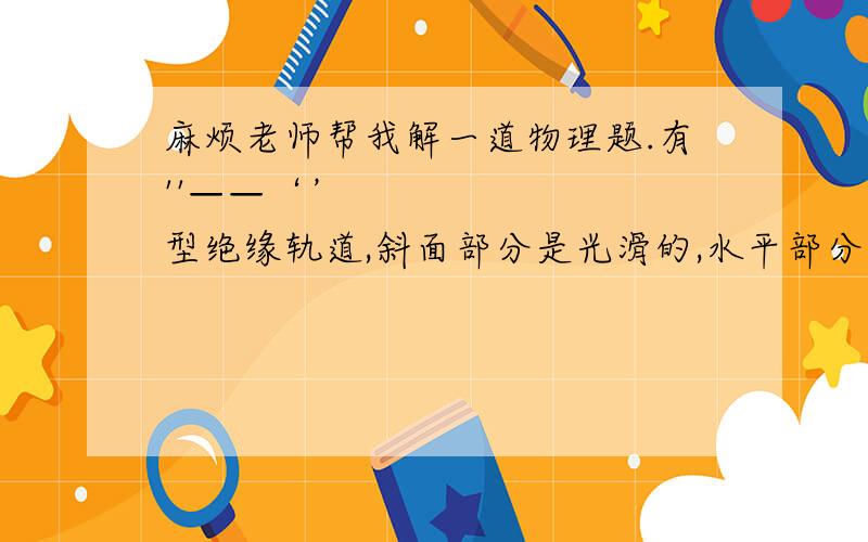 麻烦老师帮我解一道物理题.有''——‘’型绝缘轨道,斜面部分是光滑的,水平部分粗糙,动摩擦因素u=0.5且最左端A处有一绝缘挡板,I区域宽度为L存在水平向左的均强电场,II区域宽度为L存