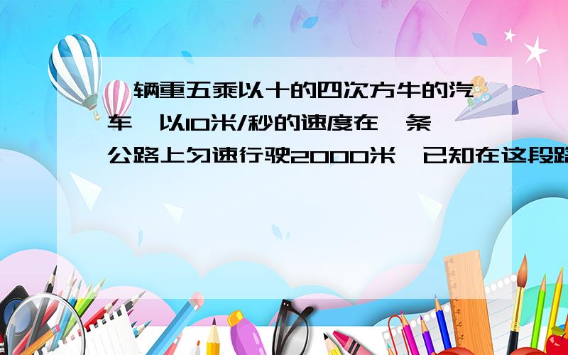 一辆重五乘以十的四次方牛的汽车,以10米/秒的速度在一条公路上匀速行驶2000米,已知在这段路程中汽车所的摩擦力是150牛,则汽车在这段路上所做的功是多少?