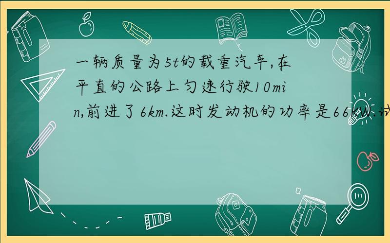 一辆质量为5t的载重汽车,在平直的公路上匀速行驶10min,前进了6km.这时发动机的功率是66KW.试求：1.这段路内汽车的速度有多大?2.汽车的牵引力做了多少功?3.汽车的重力做了多少功?4.汽车受到