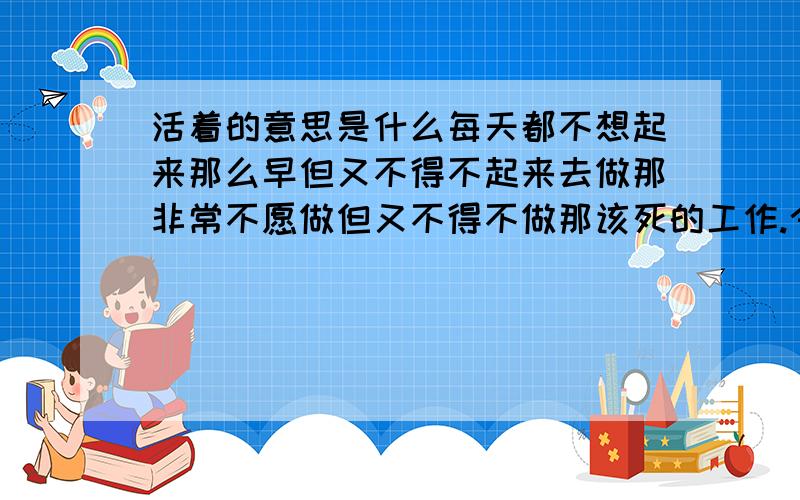 活着的意思是什么每天都不想起来那么早但又不得不起来去做那非常不愿做但又不得不做那该死的工作.今天如此,明天如此.后天也是如此. 每天都过着同样的生活,做着同样的事,简直就是在重