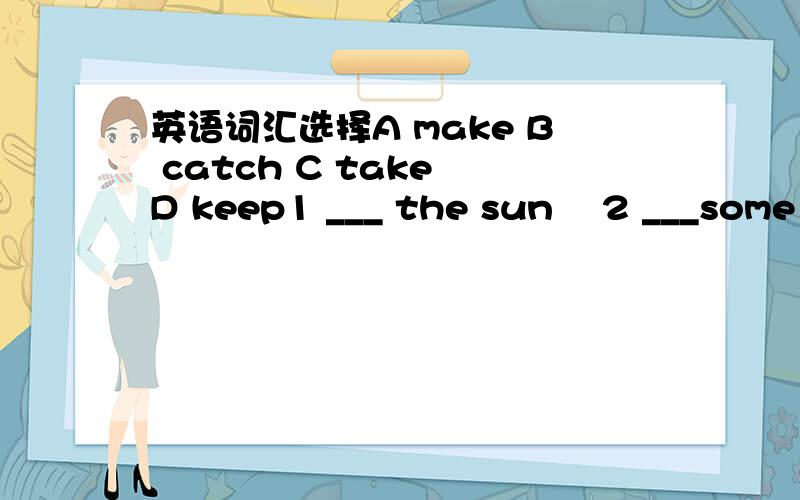 英语词汇选择A make B catch C take D keep1 ___ the sun    2 ___some medicine   3 ___a thief   4 ___an excuse   5 ___fire 6 ___someone's eye   7 ___the money and run