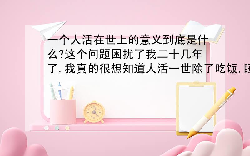 一个人活在世上的意义到底是什么?这个问题困扰了我二十几年了,我真的很想知道人活一世除了吃饭,睡觉,工作,因得到他人付出的爱而给予回报.等琐碎的事,其真谛到底是什么?希望大家能给