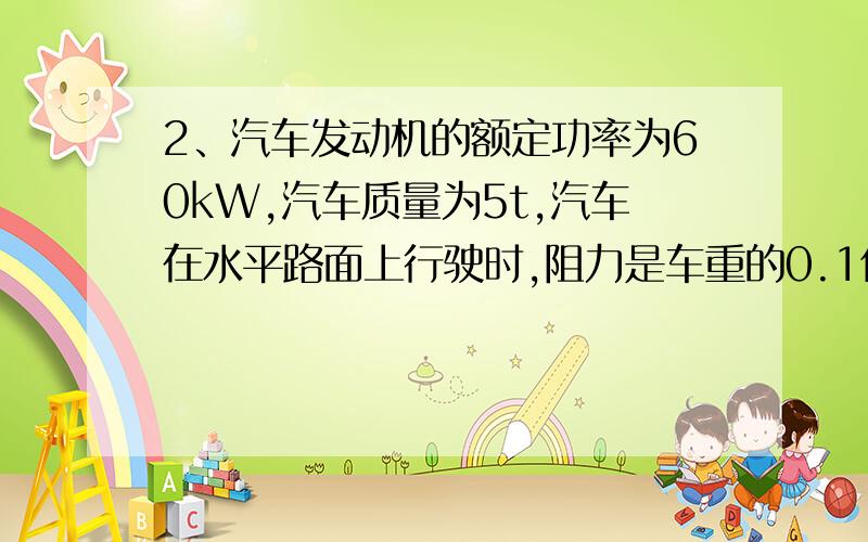 2、汽车发动机的额定功率为60kW,汽车质量为5t,汽车在水平路面上行驶时,阻力是车重的0.1倍,g=10m/s2,问：①汽车保持以额定功率从静止起动后能达到的最大速度是多少?2假如阻力为0,最大速度能