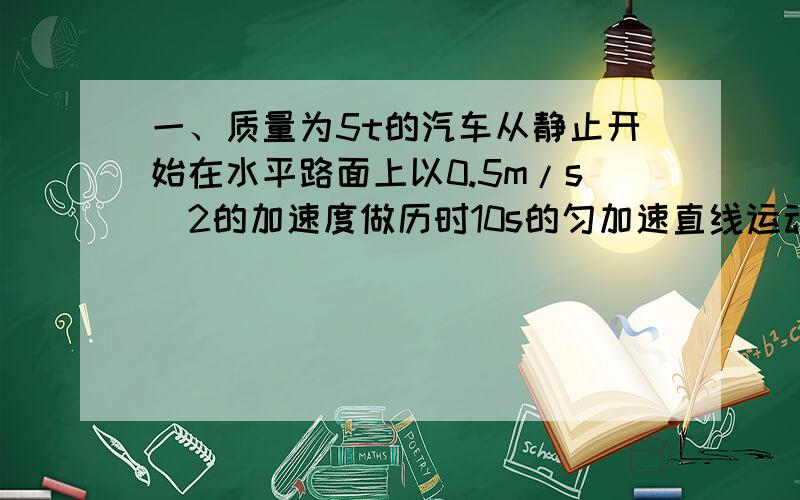 一、质量为5t的汽车从静止开始在水平路面上以0.5m/s^2的加速度做历时10s的匀加速直线运动,阻力是车重的0.1倍,重力加速度取10m/s.求：（1）牵引力的大小（2）6秒末汽车发动机的功率（3）启动