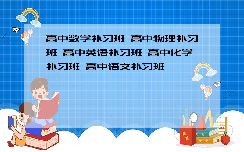 高中数学补习班 高中物理补习班 高中英语补习班 高中化学补习班 高中语文补习班