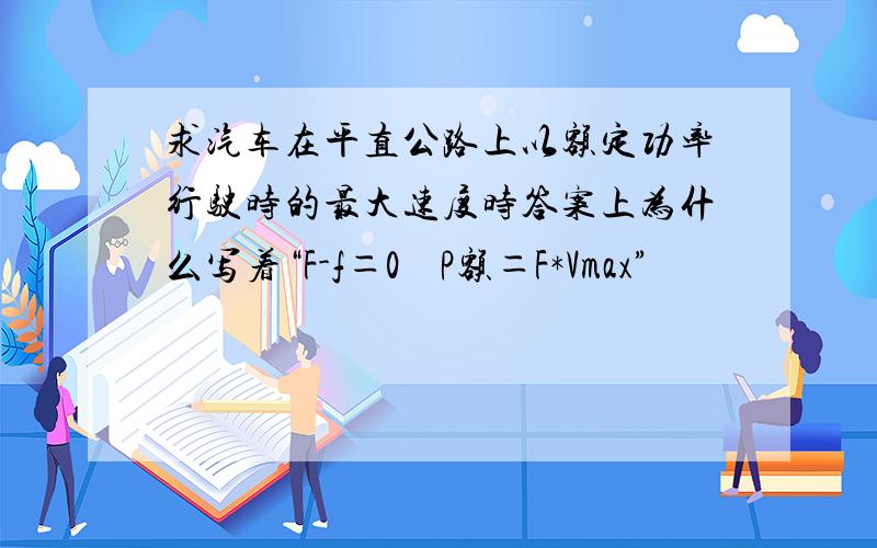 求汽车在平直公路上以额定功率行驶时的最大速度时答案上为什么写着“F-f＝0    P额＝F*Vmax”