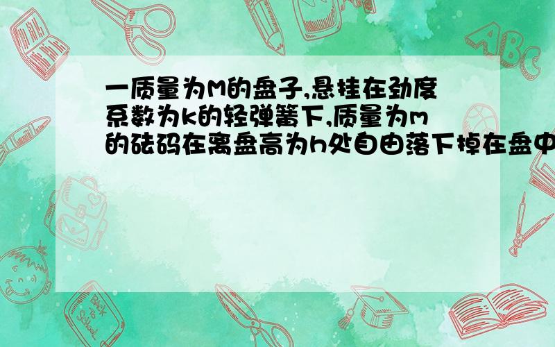 一质量为M的盘子,悬挂在劲度系数为k的轻弹簧下,质量为m的砝码在离盘高为h处自由落下掉在盘中,砝码落入盘中后即和盘一道向下运动,问自砝码与盘相碰至盘运动到最低位置的过程历时为多