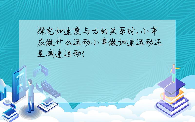 探究加速度与力的关系时,小车应做什么运动小车做加速运动还是减速运动?