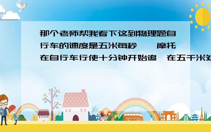 那个老师帮我看下这到物理题自行车的速度是五米每秒,一摩托在自行车行使十分钟开始追,在五千米处追上,由此可知摩托速度为十二点五米每秒,但想提前五分钟追上,问摩托速为多少?