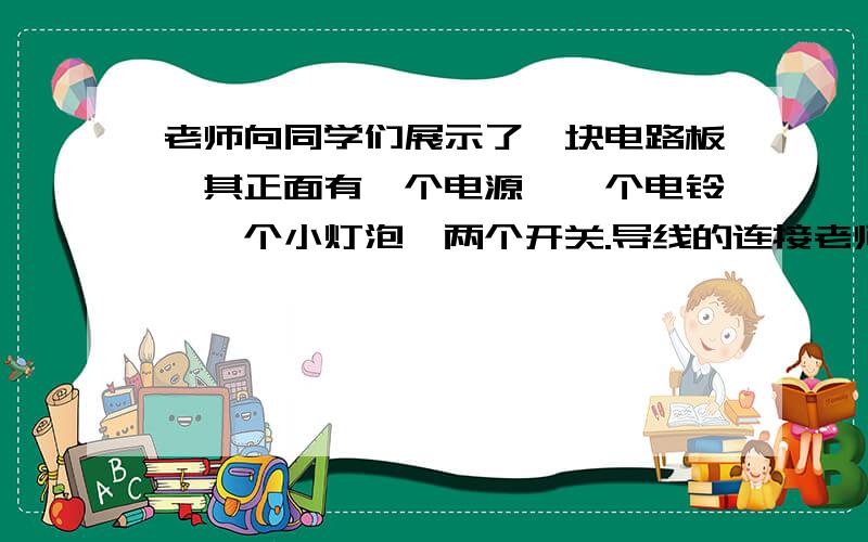 老师向同学们展示了一块电路板,其正面有一个电源,一个电铃,一个小灯泡,两个开关.导线的连接老师向同学们展示了一块电路板,其正面有一个电源,一个电铃,一个小灯泡,两个开关.导线的连接