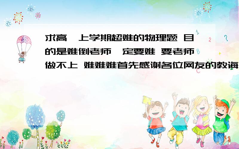 求高一上学期超难的物理题 目的是难倒老师一定要难 要老师做不上 难难难首先感谢各位网友的教诲 我可能有些无聊了 先表歉意 不过网友们可能误解了 这其中原因很复杂 我就不说了 那位