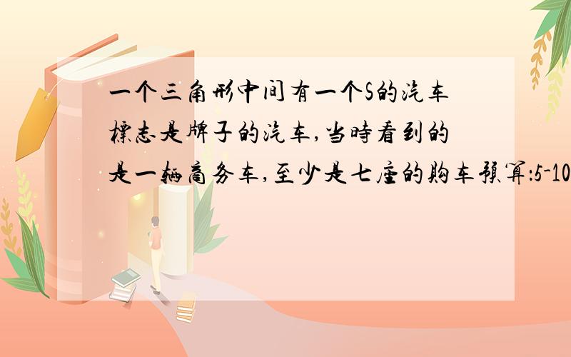 一个三角形中间有一个S的汽车标志是牌子的汽车,当时看到的是一辆商务车,至少是七座的购车预算：5-10万主要用途：家用性别要求：适合男生外观要求：时尚性能要求：油耗低个人情况：年