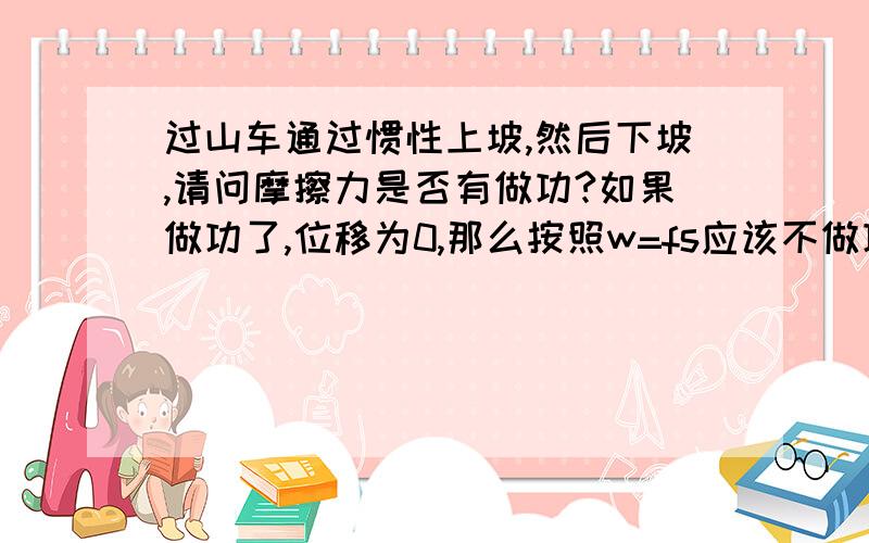 过山车通过惯性上坡,然后下坡,请问摩擦力是否有做功?如果做功了,位移为0,那么按照w=fs应该不做功才对.如果不做功,为何下来之后速度变小了?