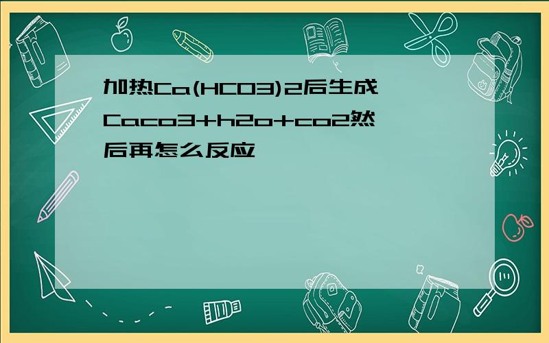 加热Ca(HCO3)2后生成Caco3+h2o+co2然后再怎么反应