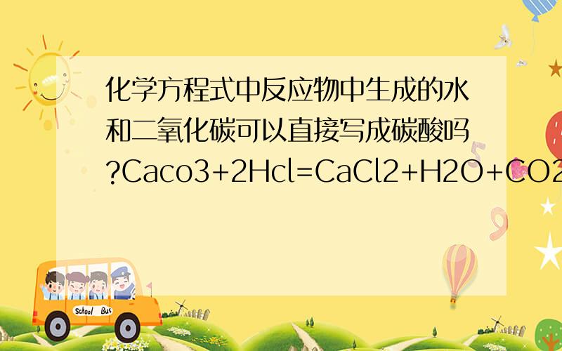 化学方程式中反应物中生成的水和二氧化碳可以直接写成碳酸吗?Caco3+2Hcl=CaCl2+H2O+CO2写成Caco3+2Hcl=CaCl2+H2CO3对吗?