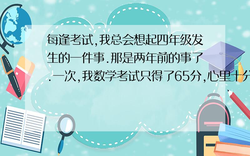 每逢考试,我总会想起四年级发生的一件事.那是两年前的事了.一次,我数学考试只得了65分,心里十分（_______________）每逢考试,我总会想起四年级发生的一件事.那是两年前的事了.一次,我数学