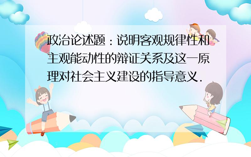 政治论述题：说明客观规律性和主观能动性的辩证关系及这一原理对社会主义建设的指导意义.