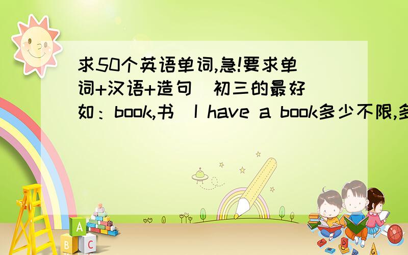 求50个英语单词,急!要求单词+汉语+造句（初三的最好）如：book,书  I have a book多少不限,多的给分