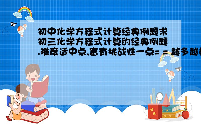 初中化学方程式计算经典例题求初三化学方程式计算的经典例题.难度适中点,富有挑战性一点= = 越多越好~【防抄】好的回答还会加分.