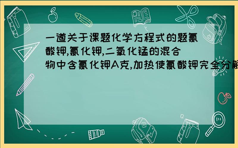 一道关于课题化学方程式的题氯酸钾,氯化钾,二氧化锰的混合物中含氯化钾A克,加热使氯酸钾完全分解后,所剩固体物质中氯化钾的质量变为2A克,则原混合物中氯酸钾和氯化钾的质量比