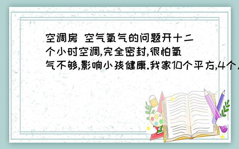 空调房 空气氧气的问题开十二个小时空调,完全密封,很怕氧气不够,影响小孩健康.我家10个平方,4个人,一个5岁,一个6个月.请朋友负责的回答,房间密封这样会缺氧吗?