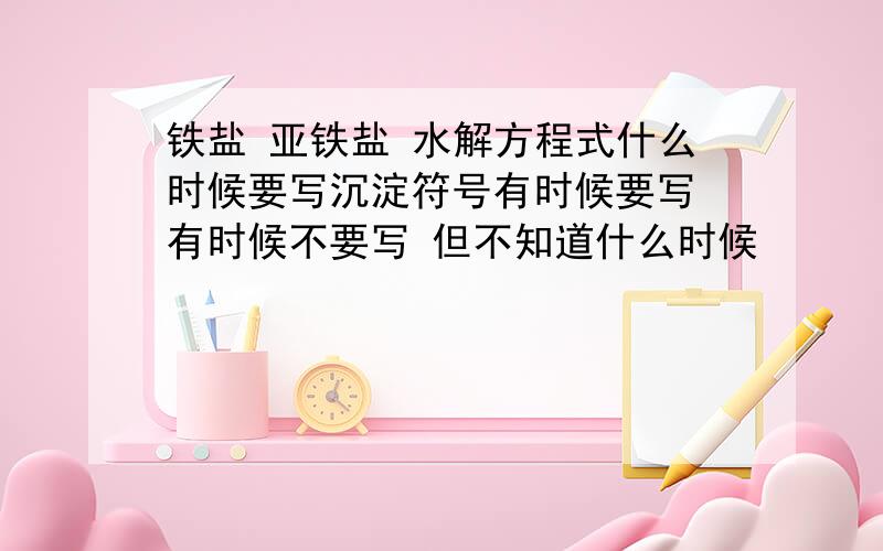 铁盐 亚铁盐 水解方程式什么时候要写沉淀符号有时候要写 有时候不要写 但不知道什么时候