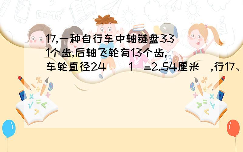 17,一种自行车中轴链盘331个齿,后轴飞轮有13个齿,车轮直径24吋(1吋=2.54厘米),行17、一种自行车中轴链盘331个齿，后轴飞轮有13个齿，车轮直径24吋（1吋=2.54厘米），行驶中脚蹬踏板向前转动了2