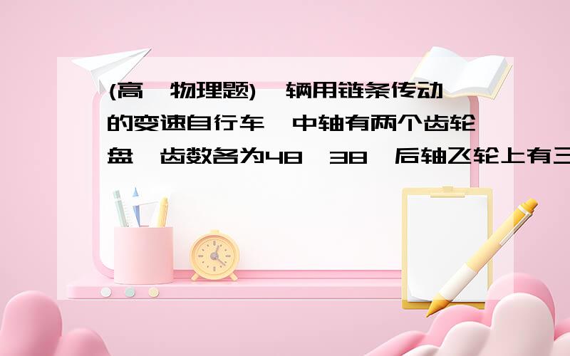 (高一物理题)一辆用链条传动的变速自行车,中轴有两个齿轮盘,齿数各为48,38,后轴飞轮上有三个齿轮盘有一辆用链条传动的变速自行车,中轴（即踏脚转轴）有两个齿轮盘,其齿数各为48,38,后轴