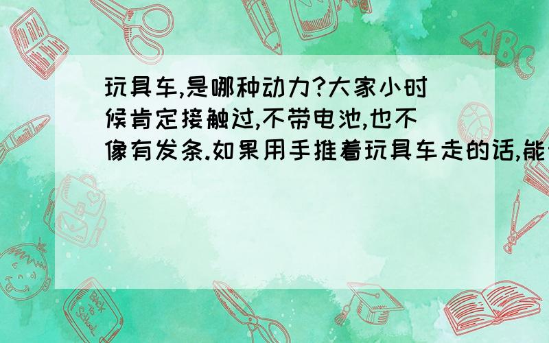 玩具车,是哪种动力?大家小时候肯定接触过,不带电池,也不像有发条.如果用手推着玩具车走的话,能明显感觉到阻力,但是推到一定速度后撒手,玩具车就能靠着刚才的阻力往前跑,比一般的惯性