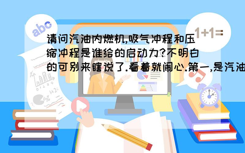 请问汽油内燃机,吸气冲程和压缩冲程是谁给的启动力?不明白的可别来瞎说了.看着就闹心.第一,是汽油机 第二,别和我说是惯性,我说的是汽油机刚启动的第一个吸气冲程和压缩冲程.