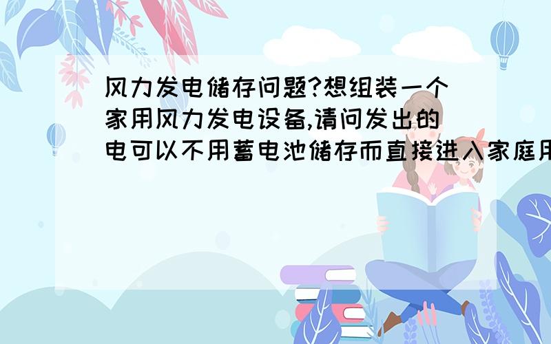 风力发电储存问题?想组装一个家用风力发电设备,请问发出的电可以不用蓄电池储存而直接进入家庭用电吗?当然进入之前要通过设备把电压给变成家用电压.我用多大的设备才能供家用地暖和