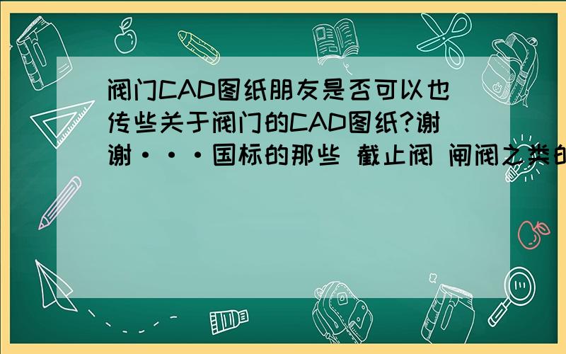 阀门CAD图纸朋友是否可以也传些关于阀门的CAD图纸?谢谢···国标的那些 截止阀 闸阀之类的就可以··有的话能不能发点给我呢?497956453@qq.com这个邮箱,谢谢了. 其实我不是不想给分  是没分给·