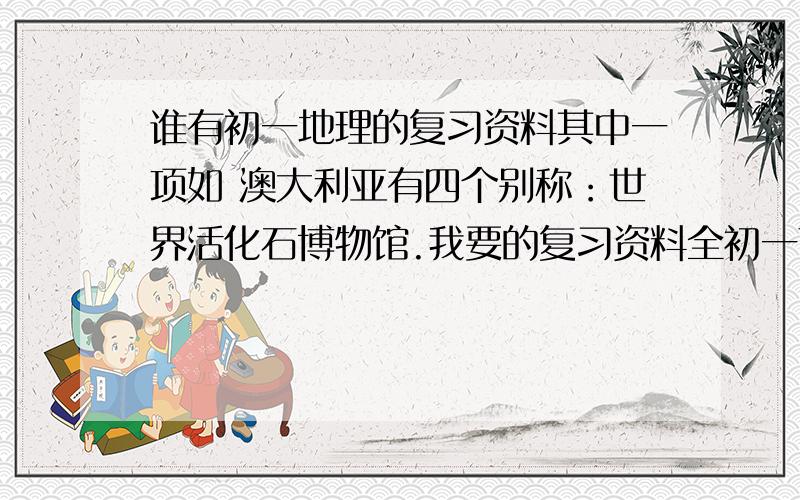 谁有初一地理的复习资料其中一项如 澳大利亚有四个别称：世界活化石博物馆.我要的复习资料全初一下册的复习资料上面写的只是全不的一小角