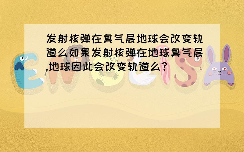 发射核弹在臭气层地球会改变轨道么如果发射核弹在地球臭气层,地球因此会改变轨道么?