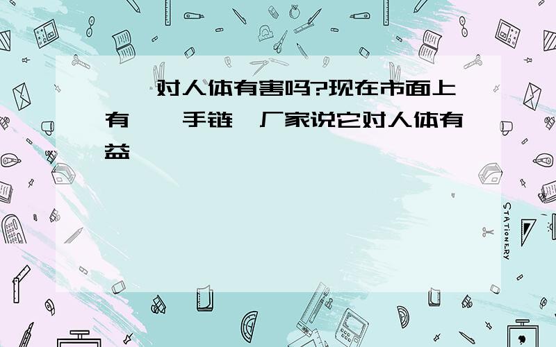 钛锗对人体有害吗?现在市面上有钛锗手链,厂家说它对人体有益,