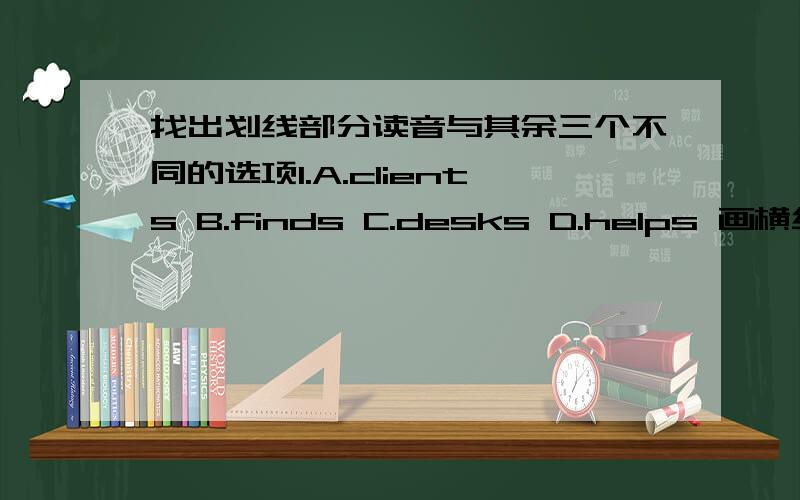 找出划线部分读音与其余三个不同的选项1.A.clients B.finds C.desks D.helps 画横线的是结尾的S2.A.runs B.rules C.sees D.hopes 画横线的是结尾的S3.A.means B.holds C.collects D.fingers 画横线的是结尾的S4.A.magazines