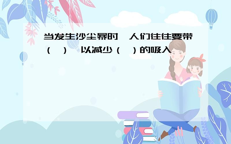 当发生沙尘暴时,人们往往要带（ ）,以减少（ ）的吸入