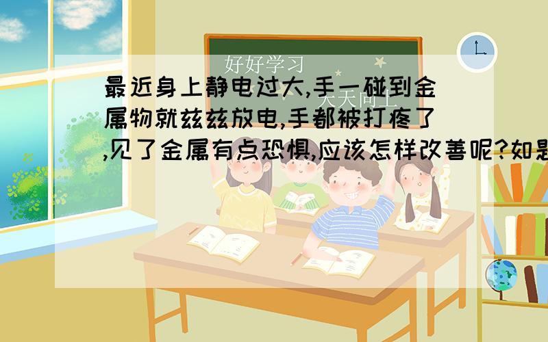 最近身上静电过大,手一碰到金属物就兹兹放电,手都被打疼了,见了金属有点恐惧,应该怎样改善呢?如题 �