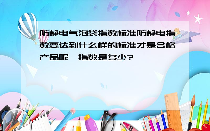 防静电气泡袋指数标准防静电指数要达到什么样的标准才是合格产品呢,指数是多少?