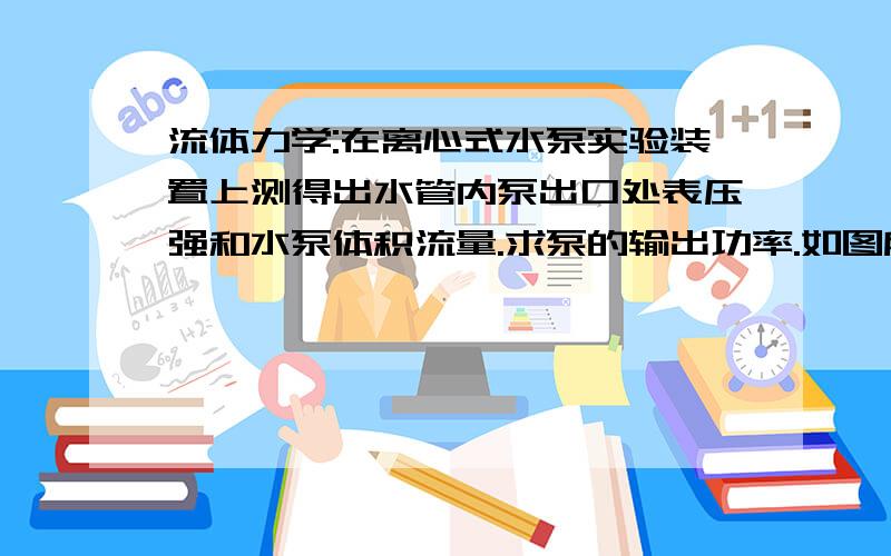 流体力学:在离心式水泵实验装置上测得出水管内泵出口处表压强和水泵体积流量.求泵的输出功率.如图所示,在离心式水泵实验装置上测得出水管内泵出口处表压强p2=280kPa,吸水管直径d1=300mm,