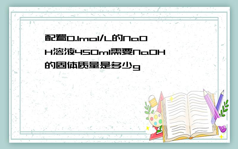 配置0.1mol/L的NaOH溶液450ml需要NaOH的固体质量是多少g
