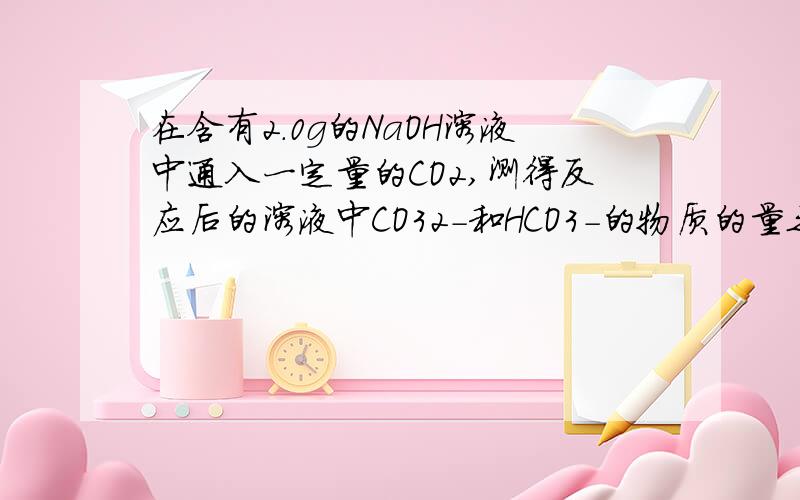 在含有2.0g的NaOH溶液中通入一定量的CO2,测得反应后的溶液中CO32-和HCO3-的物质的量之比为1：3,则通入的CO2气体的物质的量为多少?（发生两步反应：①2NaOH+CO2=Na2CO3+H2O②Na2CO3+CO2+H2O=2NaHCO3）求格