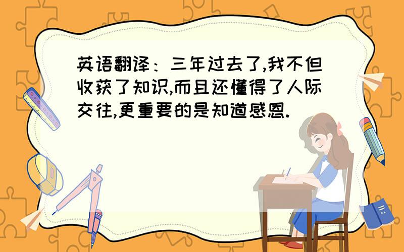 英语翻译：三年过去了,我不但收获了知识,而且还懂得了人际交往,更重要的是知道感恩.