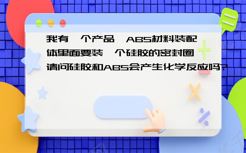 我有一个产品,ABS材料装配体里面要装一个硅胶的密封圈,请问硅胶和ABS会产生化学反应吗?