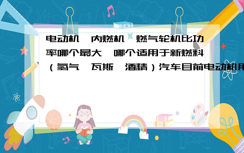 电动机,内燃机,燃气轮机比功率哪个最大,哪个适用于新燃料（氢气,瓦斯,酒精）汽车目前电动机用于汽车最大的困难一个是电池比能量低,充电慢,另外就是电动机比功率低了.因此我觉得电动