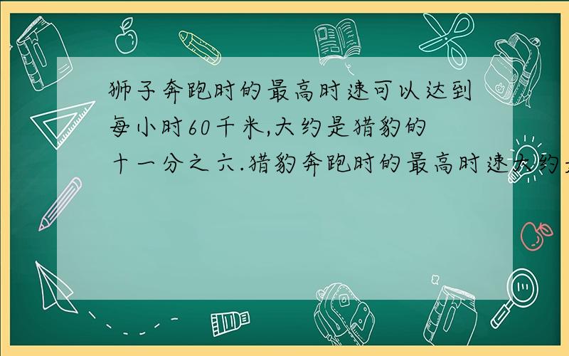 狮子奔跑时的最高时速可以达到每小时60千米,大约是猎豹的十一分之六.猎豹奔跑时的最高时速大约是多少?