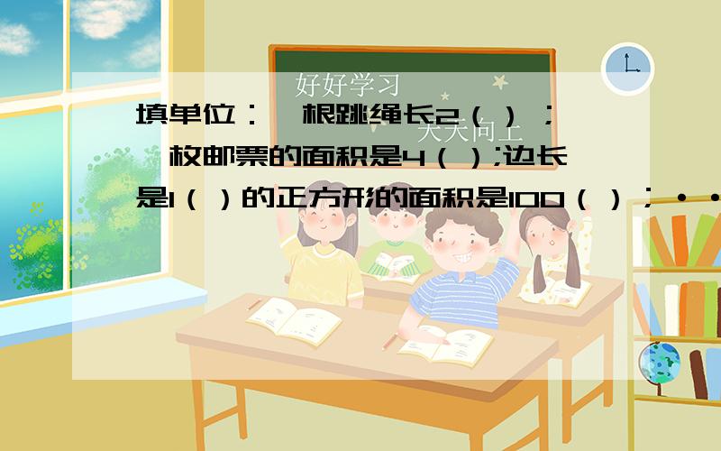 填单位：一根跳绳长2（） ;一枚邮票的面积是4（）;边长是1（）的正方形的面积是100（）；······