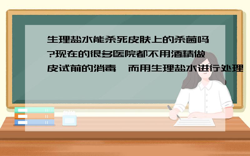 生理盐水能杀死皮肤上的杀菌吗?现在的很多医院都不用酒精做皮试前的消毒,而用生理盐水进行处理,生理盐水能消毒吗?能杀死皮肤上面的细菌吗?