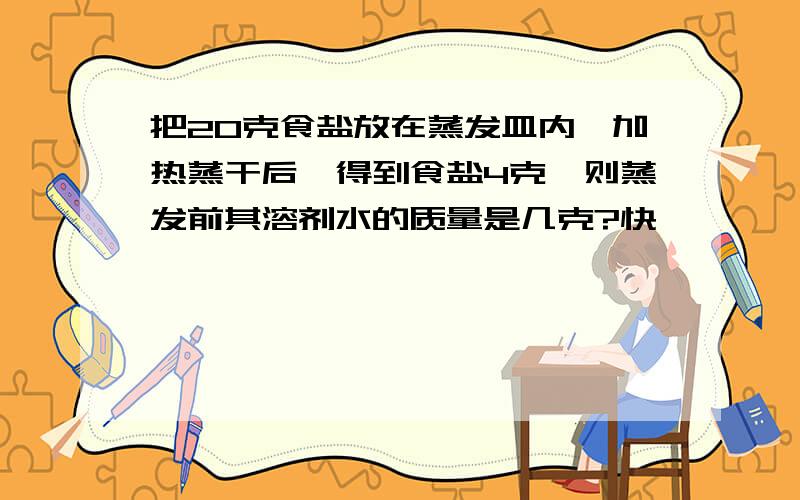 把20克食盐放在蒸发皿内,加热蒸干后,得到食盐4克,则蒸发前其溶剂水的质量是几克?快